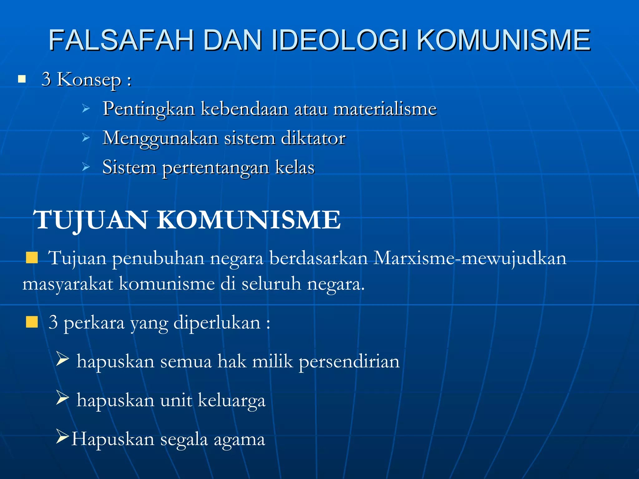 FALSAFAH DAN IDEOLOGI KOMUNISME 3 Konsep :  Pentingkan kebendaan atau materialisme Menggunakan sistem diktator Sistem pertentangan kelas TUJUAN KOMUNISME Tujuan penubuhan negara berdasarkan Marxisme-mewujudkan masyarakat komunisme di seluruh negara. 3 perkara yang diperlukan :  hapuskan semua hak milik persendirian  hapuskan unit keluarga Hapuskan segala agama 