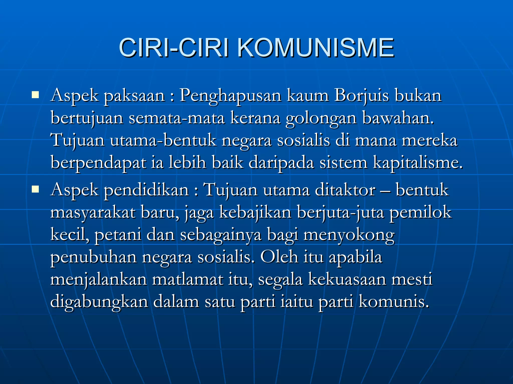CIRI-CIRI KOMUNISME Aspek paksaan : Penghapusan kaum Borjuis bukan bertujuan semata-mata kerana golongan bawahan. Tujuan utama-bentuk negara sosialis di mana mereka berpendapat ia lebih baik daripada sistem kapitalisme. Aspek pendidikan : Tujuan utama ditaktor – bentuk masyarakat baru, jaga kebajikan berjuta-juta pemilok kecil, petani dan sebagainya bagi menyokong penubuhan negara sosialis. Oleh itu apabila menjalankan matlamat itu, segala kekuasaan mesti digabungkan dalam satu parti iaitu parti komunis.  