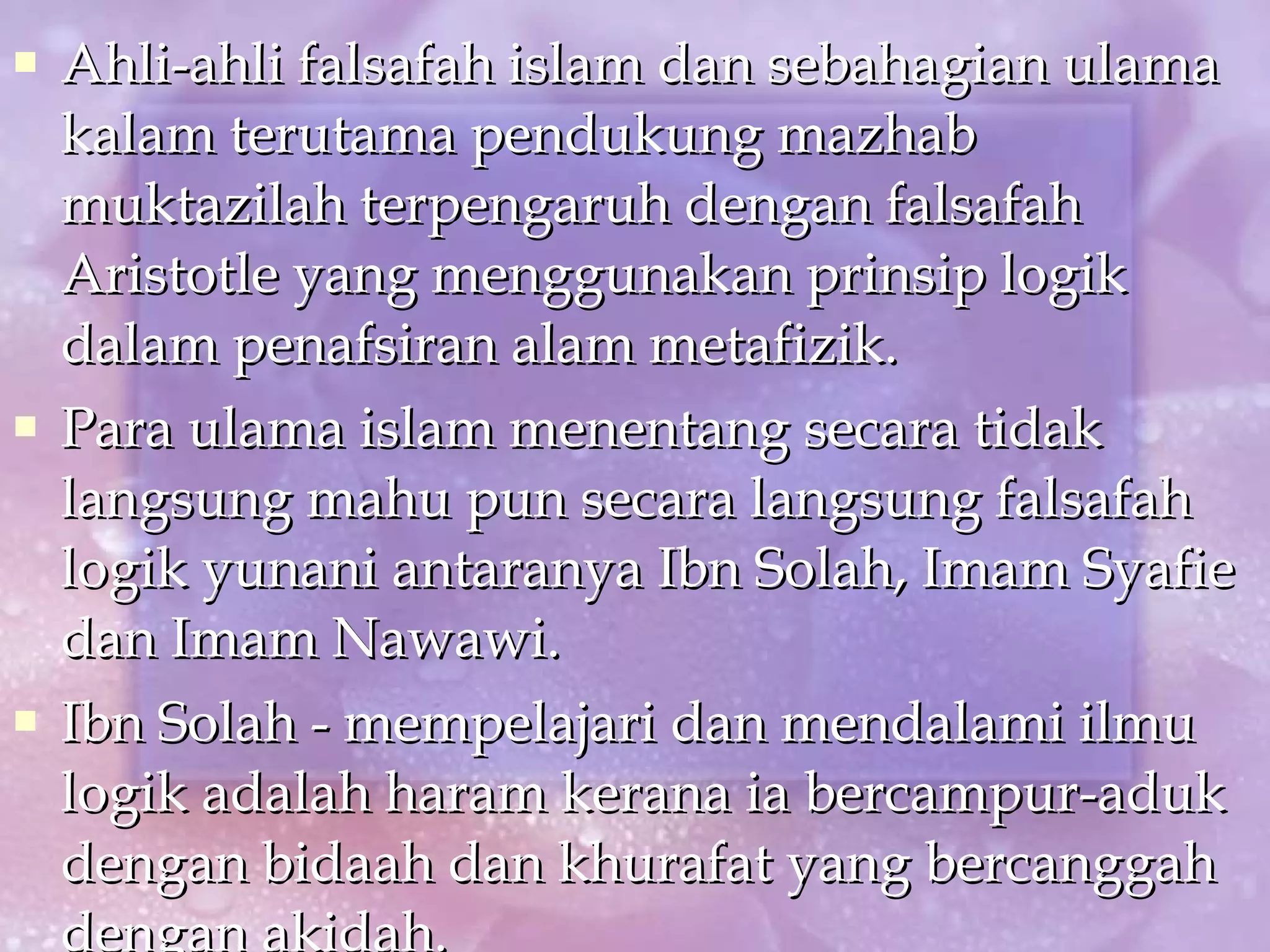 Ahli-ahli falsafah islam dan sebahagian ulama kalam terutama pendukung mazhab muktazilah terpengaruh dengan falsafah Aristotle yang menggunakan prinsip logik dalam penafsiran alam metafizik. Para ulama islam menentang secara tidak langsung mahu pun secara langsung falsafah logik yunani antaranya Ibn Solah, Imam Syafie dan Imam Nawawi. Ibn Solah - mempelajari dan mendalami ilmu logik adalah haram kerana ia bercampur-aduk dengan bidaah dan khurafat yang bercanggah dengan akidah. 