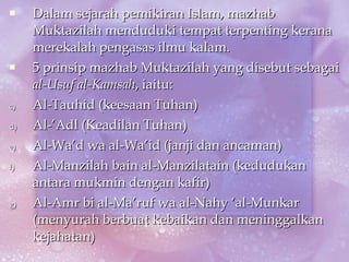 Dalam sejarah pemikiran Islam, mazhab Muktazilah menduduki tempat terpenting kerana merekalah pengasas ilmu kalam. 5 prinsip mazhab Muktazilah yang disebut sebagai  al-Usuf al-Kamsah , iaitu: Al-Tauhid (keesaan Tuhan) Al-’Adl (Keadilan Tuhan) Al-Wa’d wa al-Wa’id (janji dan ancaman) Al-Manzilah bain al-Manzilatain (kedudukan antara mukmin dengan kafir) Al-Amr bi al-Ma’ruf wa al-Nahy ‘al-Munkar (menyurah berbuat kebaikan dan meninggalkan kejahatan) 