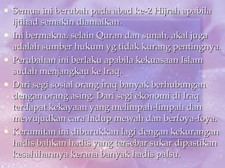 Semua ini berubah pada abad ke-2 Hijrah apabila ijtihad semakin diamalkan. Ini bermakna, selain Quran dan sunah, akal juga adalah sumber hukum yg tidak kurang pentingnya. Perubahan ini berlaku apabila kekuasaan Islam sudah menjangkau ke Iraq.  Dari segi sosial orang iraq banyak berhubungan dengan orang asing. Dari segi ekonomi di Iraq terdapat kekayaan yang melimpah-limpah dan mewujudkan cara hidup mewah dan berfoya-foya. Kerumitan ini diburukkan lagi dengan kekurangan hadis bahkan hadis yang tersebar sukar dipastikan kesahihannya kerana banyak hadis palsu. 
