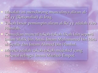 Masalah ini mendorong munculnya aliran al-Ra’yy (Rationalist) di Iraq. Tokoh besar pemimpin aliran al-Ra’yy adalah Abu Hanifah. Kemudian muncul tokoh-tokoh fikah lain seperti Imam Malik bin Anas, Imam Muhammad bin Idris al-Syafie dan Imam Ahmad bin Hanbal. Mereka adalah tokoh-tokoh mujtahid yang terkenal sebagai Imam Mazhab Empat. 
