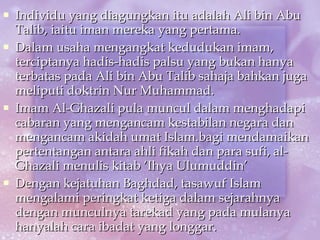 Individu yang diagungkan itu adalah Ali bin Abu Talib, iaitu iman mereka yang pertama. Dalam usaha mengangkat kedudukan imam, terciptanya hadis-hadis palsu yang bukan hanya terbatas pada Ali bin Abu Talib sahaja bahkan juga meliputi doktrin Nur Muhammad. Imam Al-Ghazali pula muncul dalam menghadapi cabaran yang mengancam kestabilan negara dan mengancam akidah umat Islam.bagi mendamaikan pertentangan antara ahli fikah dan para sufi, al-Ghazali menulis kitab ‘Ihya Ulumuddin’ Dengan kejatuhan Baghdad, tasawuf Islam mengalami peringkat ketiga dalam sejarahnya dengan munculnya tarekad yang pada mulanya hanyalah cara ibadat yang longgar. 