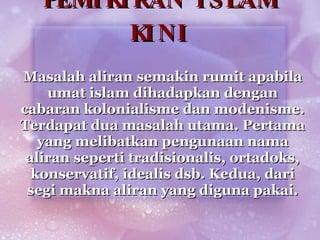 PEMIKIRAN ISLAM KINI Masalah aliran semakin rumit apabila umat islam dihadapkan dengan cabaran kolonialisme dan modenisme. Terdapat dua masalah utama. Pertama yang melibatkan pengunaan nama aliran seperti tradisionalis, ortadoks, konservatif, idealis dsb. Kedua, dari segi makna aliran yang diguna pakai. 