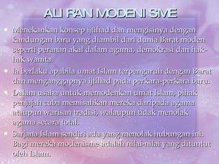ALIRAN MODENISME Menekankan konsep ijtihad dan mengisinya dengan kandungan baru yang diambil dari dunia Barat moden seperti peranan akal dalam agama, demokrasi dan hak-hak wanita. Ia berlaku apabila umat Islam terpengaruh dengan Barat dan menganggapnya ijtihad pada perkara-perkara baru. Dalam usaha untuk memodenkan umat Islam, pihak penjajah cuba memisahkan mereka daripada agama ataupun warisan tradisi, walaupun tidak menolak agama secara total.  Sarjana Islam sendiri ada yang menolak hubungan ini. Bagi mereka modenisme adalah nilai-nilai yang dituntut oleh Islam. 