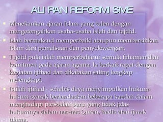 ALIRAN REFORMISME Menekankan ajaran Islam yang tulen dengan mengetengahkan usaha-usaha islah dan tajdid. Islah bermaksud memperbaiki ataupun membersihkan Islam dari pemalsuan dan penyelewengan. Tajdid pula ialah memperbaharui semula fahaman dan komitmen pada ajaran agama. Ia berkait rapat dengan kegiatan ijtihad dan dikatakan saling lengkap melengkapi. Istilah ijtihad - sehabis daya menyimpulkan hukum-hukum syarak berlandaskan beberapa kaedah dalam menghadapi persoalan baru yang tidak jelas hukumnya dalam nas-nas Quran, hadis atau ijmak ulama. 