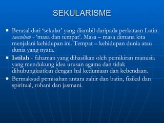 SEKULARISME Berasal dari ‘sekular’ yang diambil daripada perkataan Latin  saeculum  - ‘masa dan tempat’. Masa – masa dimana kita menjalani kehidupan ini. Tempat – kehidupan dunia atau dunia yang nyata. Istilah  - fahaman yang dihasilkan oleh pemikiran manusia yang mendukung idea urusan agama dan tidak dihubungkaitkan dengan hal keduniaan dan kebendaan. Bermaksud pemisahan antara zahir dan batin, fizikal dan spiritual, rohani dan jasmani. 