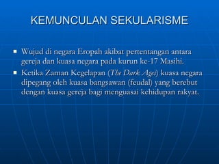 KEMUNCULAN SEKULARISME Wujud di negara Eropah akibat pertentangan antara gereja dan kuasa negara pada kurun ke-17 Masihi. Ketika Zaman Kegelapan ( The Dark Ages ) kuasa negara dipegang oleh kuasa bangsawan (feudal) yang berebut dengan kuasa gereja bagi menguasai kehidupan rakyat.  