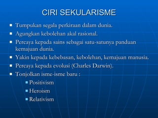 CIRI SEKULARISME Tumpukan segala perkiraan dalam dunia. Agungkan kebolehan akal rasional. Percaya kepada sains sebagai satu-satunya panduan kemajuan dunia. Yakin kepada kebebasan, kebolehan, kemajuan manusia. Percaya kepada evolusi (Charles Darwin). Tonjolkan isme-isme baru : Positivism Heroism Relativism  