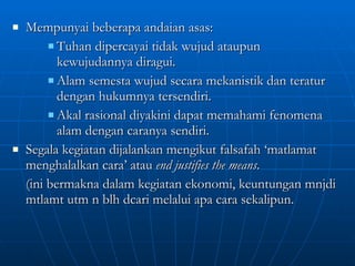 Mempunyai beberapa andaian asas: Tuhan dipercayai tidak wujud ataupun kewujudannya diragui. Alam semesta wujud secara mekanistik dan teratur dengan hukumnya tersendiri. Akal rasional diyakini dapat memahami fenomena alam dengan caranya sendiri. Segala kegiatan dijalankan mengikut falsafah ‘matlamat menghalalkan cara’ atau  end justifies the means .  (ini bermakna dalam kegiatan ekonomi, keuntungan mnjdi mtlamt utm n blh dcari melalui apa cara sekalipun. 