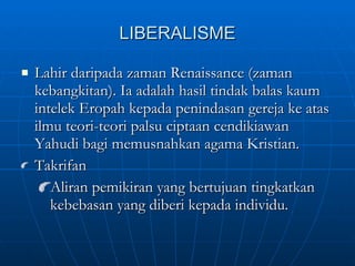 LIBERALISME Lahir daripada zaman Renaissance (zaman kebangkitan). Ia adalah hasil tindak balas kaum intelek Eropah kepada penindasan gereja ke atas ilmu teori-teori palsu ciptaan cendikiawan Yahudi bagi memusnahkan agama Kristian. Takrifan Aliran pemikiran yang bertujuan tingkatkan kebebasan yang diberi kepada individu. 
