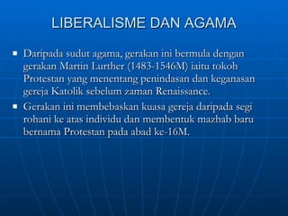 LIBERALISME DAN AGAMA Daripada sudut agama, gerakan ini bermula dengan gerakan Martin Lurther (1483-1546M) iaitu tokoh Protestan yang menentang penindasan dan keganasan gereja Katolik sebelum zaman Renaissance. Gerakan ini membebaskan kuasa gereja daripada segi rohani ke atas individu dan membentuk mazhab baru bernama Protestan pada abad ke-16M.  