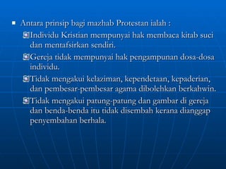 Antara prinsip bagi mazhab Protestan ialah : Individu Kristian mempunyai hak membaca kitab suci dan mentafsirkan sendiri. Gereja tidak mempunyai hak pengampunan dosa-dosa individu. Tidak mengakui kelaziman, kependetaan, kepaderian, dan pembesar-pembesar agama dibolehkan berkahwin. Tidak mengakui patung-patung dan gambar di gereja dan benda-benda itu tidak disembah kerana dianggap penyembahan berhala. 