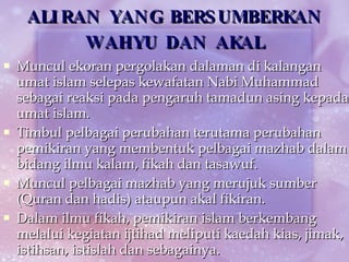 ALIRAN YANG BERSUMBERKAN WAHYU DAN AKAL Muncul ekoran pergolakan dalaman di kalangan umat islam selepas kewafatan Nabi Muhammad sebagai reaksi pada pengaruh tamadun asing kepada umat islam. Timbul pelbagai perubahan terutama perubahan pemikiran yang membentuk pelbagai mazhab dalam bidang ilmu kalam, fikah dan tasawuf. Muncul pelbagai mazhab yang merujuk sumber (Quran dan hadis) ataupun akal fikiran. Dalam ilmu fikah, pemikiran islam berkembang melalui kegiatan ijtihad meliputi kaedah kias, jimak, istihsan, istislah dan sebagainya. 