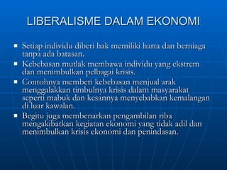 LIBERALISME DALAM EKONOMI Setiap individu diberi hak memiliki harta dan berniaga tanpa ada batasan. Kebebasan mutlak membawa individu yang ekstrem dan menimbulkan pelbagai krisis. Contohnya memberi kebebasan menjual arak menggalakkan timbulnya krisis dalam masyarakat seperti mabuk dan kesannya menyebabkan kemalangan di luar kawalan. Begitu juga membenarkan pengambilan riba mengakibatkan kegiatan ekonomi yang tidak adil dan menimbulkan krisis ekonomi dan penindasan. 