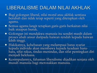 LIBERALISME DALAM NILAI AKHLAK Bagi golongan liberal, nilai moral atau akhlak sentiasa berubah dan tidak tetap seperti yang ditetapkan oleh agama. Semua agama langit tetapkan garis-garis berkaitan nilai baik ataupun buruk. Golongan ini mendakwa manusia itu sendiri masih dalam proses ubah ansur daripada haiwan rendah kepada haiwan lebih tinggi. Hakikatnya, kebebasan yang melampaui batas syariat kepada individu akan membawa kepada keadaan huru-hara, sifat rakus, tindas-menindas, dan sifat pentingkan diri menjadi beleluasa. Kesimpulannya, fahaman liberalisme dijadikan senjata oleh musuh manusia bagi merosakkan manusia. 