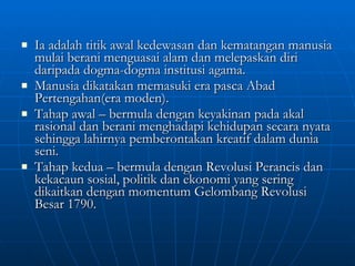 Ia adalah titik awal kedewasan dan kematangan manusia mulai berani menguasai alam dan melepaskan diri daripada dogma-dogma institusi agama. Manusia dikatakan memasuki era pasca Abad Pertengahan(era moden). Tahap awal – bermula dengan keyakinan pada akal rasional dan berani menghadapi kehidupan secara nyata sehingga lahirnya pemberontakan kreatif dalam dunia seni. Tahap kedua – bermula dengan Revolusi Perancis dan kekacaun sosial, politik dan ekonomi yang sering dikaitkan dengan momentum Gelombang Revolusi Besar 1790. 
