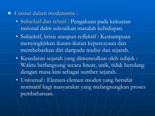 4 unsur dalam modenisme :  Subjektif dan relatif :  Pengakuan pada kekuatan rasional dalm selesaikan masalah kehidupan. Subjektif, krisis ataupun reflektif : Kemampuan menyingkirkan ikatan-ikatan kepercayaan dan membebaskan diri daripada tradisi dan sejarah. Kesedaran sejarah yang dimunculkan oleh subjek : Waktu berlangsung secara linear, unik, tidak berulang dengan masa kini sebagai sumber sejarah. Universal : Elemen-elemen moden yang bersifat normatif bagi masyarakat yang melangsungkan proses pembaharuan. 