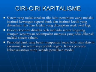CIRI-CIRI KAPITALISME Sistem yang melaksanakan riba iaitu peminjam wang melalui institusi kewangan seperti bank dan institusi kredit yang dikenakan riba atau faedah yang ditetapkan sejak awal lagi. Faktor ekonomi dimiliki oleh individu secara langsung ataupun kepunyaan sekumpulan manusia yang tidak dikenali melalui sistem saham. Pemodal bank yang besar menpunyai kuasa lebih atas aktiviti ekonomi dan seterusnya politik negara. Kuasa penentu kebanyakannya mirip kepada pemilikan modal. 