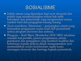 SOSIALISME Istilah umum yang digunakan bagi teori ekonomi dan politik yang memperjuangkan sistem hak milik kelompok atau pemerintah yang menguruskan semua sumber hasil dan pengagihan barang-barang. Teori sosiolisme (Marxisme) – perjuangkan sistem yang berasaskan penguasaan secara total oleh pemerintah semua program ekonomi dan arahnya. Pengasas – Karl Marx (Mordechai 1818-1885) tekankan masalah hak pemilik, jentera pengeluaran, sistem penukaran dan pengagihan yang memberi keadilan dan kebebasan kepada pekerja dalam mengutamakan syor memindahkan secara keseluruhan segala kuasa rancangan ekonomi dan berniaga kepada pemerintah. 