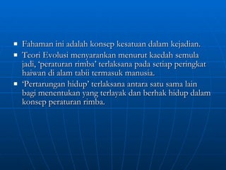 Fahaman ini adalah konsep kesatuan dalam kejadian. Teori Evolusi menyarankan menurut kaedah semula jadi, ‘peraturan rimba’ terlaksana pada setiap peringkat haiwan di alam tabii termasuk manusia. ‘ Pertarungan hidup’ terlaksana antara satu sama lain bagi menentukan yang terlayak dan berhak hidup dalam konsep peraturan rimba. 