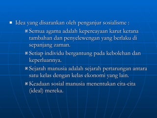 Idea yang disarankan oleh penganjur sosialisme :  Semua agama adalah kepercayaan karut kerana tambahan dan penyelewengan yang berlaku di sepanjang zaman. Setiap individu bergantung pada kebolehan dan keperluannya. Sejarah manusia adalah sejarah pertarungan antara satu kelas dengan kelas ekonomi yang lain. Keadaan sosial manusia menentukan cita-cita (ideal) mereka. 