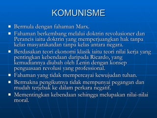 KOMUNISME Bermula dengan fahaman Marx. Fahaman berkembang melalui doktrin revolusioner dan Perancis iaitu doktrin yang memperjuangkan hak tanpa kelas masyarakatdan tanpa kelas antara negara. Berdasakan teori ekonomi klasik iaitu teori nilai kerja yang pentingkan kebendaan daripada Ricardo, yang kemudiannya diubah oleh Lenin dengan konsep penguasaan revolusi yang professional. Fahaman yang tidak mempercayai kewujudan tuhan. Bermakna pengikutnya tidak mempunyai pegangan dan mudah terjebak ke dalam perkara negatif. Mementingkan kebendaan sehingga melupakan nilai-nilai moral. 