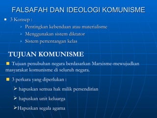FALSAFAH DAN IDEOLOGI KOMUNISME 3 Konsep :  Pentingkan kebendaan atau materialisme Menggunakan sistem diktator Sistem pertentangan kelas TUJUAN KOMUNISME Tujuan penubuhan negara berdasarkan Marxisme-mewujudkan masyarakat komunisme di seluruh negara. 3 perkara yang diperlukan :  hapuskan semua hak milik persendirian  hapuskan unit keluarga Hapuskan segala agama 