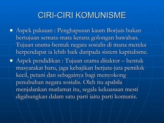 CIRI-CIRI KOMUNISME Aspek paksaan : Penghapusan kaum Borjuis bukan bertujuan semata-mata kerana golongan bawahan. Tujuan utama-bentuk negara sosialis di mana mereka berpendapat ia lebih baik daripada sistem kapitalisme. Aspek pendidikan : Tujuan utama ditaktor – bentuk masyarakat baru, jaga kebajikan berjuta-juta pemilok kecil, petani dan sebagainya bagi menyokong penubuhan negara sosialis. Oleh itu apabila menjalankan matlamat itu, segala kekuasaan mesti digabungkan dalam satu parti iaitu parti komunis.  