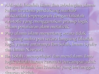 Ahli-ahli falsafah islam dan sebahagian ulama kalam terutama pendukung mazhab muktazilah terpengaruh dengan falsafah Aristotle yang menggunakan prinsip logik dalam penafsiran alam metafizik. Para ulama islam menentang secara tidak langsung mahu pun secara langsung falsafah logik yunani antaranya Ibn Solah, Imam Syafie dan Imam Nawawi. Ibn Solah - mempelajari dan mendalami ilmu logik adalah haram kerana ia bercampur-aduk dengan bidaah dan khurafat yang bercanggah dengan akidah. 