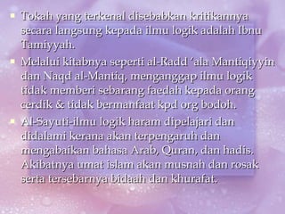 Tokah yang terkenal disebabkan kritikannya secara langsung kepada ilmu logik adalah Ibnu Tamiyyah. Melalui kitabnya seperti al-Radd ‘ala Mantiqiyyin dan Naqd al-Mantiq, menganggap ilmu logik tidak memberi sebarang faedah kepada orang cerdik & tidak bermanfaat kpd org bodoh. Al-Sayuti-ilmu logik haram dipelajari dan didalami kerana akan terpengaruh dan mengabaikan bahasa Arab, Quran, dan hadis. Akibatnya umat islam akan musnah dan rosak serta tersebarnya bidaah dan khurafat. 
