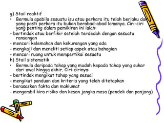 g) Stail reaktif Bermula apabila sesuatu isu atau perkara itu telah berlaku dan yang pasti perkara itu bukan berabad-abad lamanya. Ciri-ciri yang penting dalam pemikiran ini ialah: - bertindak atau berfikir setelah terdedah dengan sesuatu ransangan - mencari kelemahan dan kekurangan yang ada - mengkaji dan meneliti setiap aspek atau bahagian - mencari ruang untuk mempertikai sesuatu h) Stail sistematik Bermula daripada tahap yang mudah kepada tahap yang sukar dari awal hingga akhir. Ciri-cirinya: - bertindak mengikut tahap yang sesuai - mengikut panduan dan kriteria yang telah ditetapkan - berasaskan fakta dan maklumat - mengambil kira risiko dan kesan jangka masa (pendek dan panjang) 