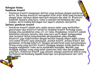 Bahagian Kedua Pemikiran Kreatif Pemikiran kreatif mempunyai definisi yang berbeza dengan pemikiran kritis. Ini kerana kreativiti merupakan sifat-sifat Allah yang berkaitan dengan daya ciptanya dalam mencipta manusia dan alam ini. Kreativiti bukanlah sesuatu yang baru. Cuma ia semakin berkembang dari segi budaya, serta bidang kehidupan lain seperti ekonomi dan politik. Definisi pemikiran kreatif Pemikiran kreatif adalah satu usaha secara sedar yang melibatkan pencetusan idea kreativiti berserta tindakan kreatif terhadap suatu konsep atau pendekatan atau ciri-ciri lama. Ringkasnya, kreativiti adalah kebolehan menjana sesuatu idea yang baru serta dapat menggunakan idea tersebut untuk menyelesaikan permasalahan yang dihadapi. Kreativiti juga didefinisikan dengan melihat kepada empat aspek utama iaitu bakat kreatif yang semulajadi, produk kreatif, proses kreatif dan penekanan terhadap kreativiti ataupun persekitaran yang menyokongnya. Orang-orang yang berfikir kreatif dianggap sebagai orang spontan dan sanggup mengambil risiko serta melakukan kesilapan. Mereka juga dianggap sebagai orang yang boleh menerima idea-idea dan pengalaman yang baru. Pemikiran kreatif juga dikenali sebagai pemikiran lateral yang bermaksud berkembang kepada beberapa cara penyelesaian dari satu idea utama. 
