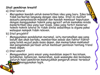 Stail pemikiran kreatif a) Stail lateral  Merupakan kaedah untuk menerbitkan idea yang baru. Idea baru tidak berkaitan langsung dengan idea lama. Stail ini melihat sesuatu penyelesaian masalah dan kaedah membuat keputusan dengan menggunakan teknik yang agresif untuk memaksa minda menerbitkan idea yang luar biasa. Idea yang terbit menerusi teknik-teknik lateral ini tidak dinilai sebaliknya ia diguna pakai walaupun nampak tidak releven. b) Stail projektif  Menggunakan pendekatan meramal, iaitu meramalkan apa yang belum dan akan berlaku, memberikan sebab dan faktor-faktor yang boleh wujud pada masa depan, dan memerlukan maklumat dan pengalaman peribadi untuk membuat penilaian tentang trend masa depan. c) Stail emotif Menggunakan jenis emosi yang mendalam seperti kecintaan, ketakutan, kebencian, kemarahan, syak wasangka dan keimanan. Seluruh hasil pemikiran menunjukkan pengaruh emosi tersebut dengan menggunakan logik. 
