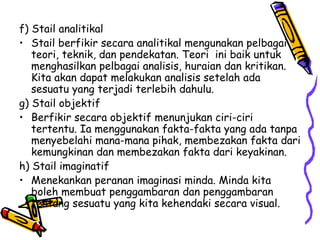 f) Stail analitikal  Stail berfikir secara analitikal mengunakan pelbagai teori, teknik, dan pendekatan. Teori  ini baik untuk menghasilkan pelbagai analisis, huraian dan kritikan. Kita akan dapat melakukan analisis setelah ada sesuatu yang terjadi terlebih dahulu. g) Stail objektif  Berfikir secara objektif menunjukan ciri-ciri tertentu. Ia menggunakan fakta-fakta yang ada tanpa menyebelahi mana-mana pihak, membezakan fakta dari kemungkinan dan membezakan fakta dari keyakinan. h) Stail imaginatif  Menekankan peranan imaginasi minda. Minda kita boleh membuat penggambaran dan penggambaran tentang sesuatu yang kita kehendaki secara visual.  