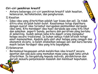 Ciri-ciri pemikiran kreatif Antara beberapa ciri-ciri pemikiran kreatif ialah keaslian, kelancaran, kefleksibelan, dan penghuraian. 1) Keaslian Idea-idea yang diterbitkan adalah luar biasa dan asli. Ia tidak ditiru atau diciplak bulat-bulat. Keasliannya tetap dipelihara dengan syarat idea tersebut merupakan pembaikkan daripada idea lama. Kita mendapat idea hasil daripada apa yang kita lihat dan saksikan  seperti benda, perkara dan peristiwa yang berlaku di sekeliling. Sudah sekian lama kita dapati orang mengukur kelapa secara tradisional. Ia bukan sahaja tidak efisien tetapi amat memenatkan. Apabila satu alat ukur kelapa yang canggih dan ekonomik dicipta, ia boleh dilabelkan sebagai asli dan baru kerana masih belum terdapat idea yang kita bayangkan. 2) Kelancaran  Bermaksud keupayaan untuk melahirkan idea kreatif secara spontan dan ada pula yang memakan masa yang agak lama untuk diterbitkan. Ia bergantung kepada individu, persekitaran dan darjah sesuatu penyelesaian masalah dan membuat keputusan. 