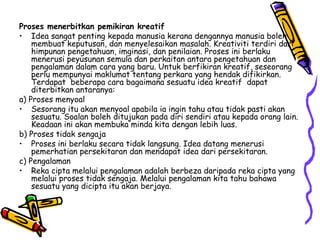 Proses menerbitkan pemikiran kreatif Idea sangat penting kepada manusia kerana dengannya manusia boleh membuat keputusan, dan menyelesaikan masalah. Kreativiti terdiri dari himpunan pengetahuan, imginasi, dan penilaian. Proses ini berlaku menerusi peyusunan semula dan perkaitan antara pengetahuan dan pengalaman dalam cara yang baru. Untuk berfikiran kreatif, seseorang perlu mempunyai maklumat tentang perkara yang hendak difikirkan. Terdapat  beberapa cara bagaimana sesuatu idea kreatif  dapat diterbitkan antaranya: a) Proses menyoal Sesorang itu akan menyoal apabila ia ingin tahu atau tidak pasti akan sesuatu. Soalan boleh ditujukan pada diri sendiri atau kepada orang lain. Keadaan ini akan membuka minda kita dengan lebih luas. b) Proses tidak sengaja  Proses ini berlaku secara tidak langsung. Idea datang menerusi pemerhatian persekitaran dan mendapat idea dari persekitaran.  c) Pengalaman  Reka cipta melalui pengalaman adalah berbeza daripada reka cipta yang melalui proses tidak sengaja. Melalui pengalaman kita tahu bahawa sesuatu yang dicipta itu akan berjaya. 