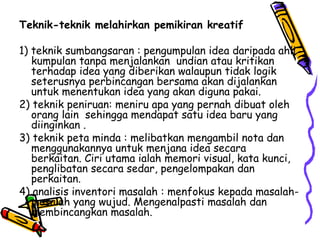 Teknik-teknik melahirkan pemikiran kreatif 1) teknik sumbangsaran : pengumpulan idea daripada ahli kumpulan tanpa menjalankan  undian atau kritikan terhadap idea yang diberikan walaupun tidak logik seterusnya perbincangan bersama akan dijalankan untuk menentukan idea yang akan diguna pakai. 2) teknik peniruan: meniru apa yang pernah dibuat oleh orang lain  sehingga mendapat satu idea baru yang diinginkan . 3) teknik peta minda : melibatkan mengambil nota dan menggunakannya untuk menjana idea secara  berkaitan.  Ciri utama ialah memori visual, kata kunci, penglibatan secara sedar, pengelompakan dan perkaitan.  4) analisis inventori masalah : menfokus kepada masalah-masalah yang wujud. Mengenalpasti masalah dan membincangkan masalah. 