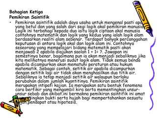 Bahagian Ketiga Pemikiran Saintifik Pemikiran saintifik adalah daya usaha untuk mengenal pasti apa yang betul dan yang salah dari segi logik akal pemikiran manusia. Logik ini terbahagi kepada dua iaitu logik ciptaan akal manusia contohnya matematik dan logik yang kedua yang ialah logik alam berdasarkan realiti alam sebenar. Terdapat banyak percanggahan keputusan di antara logik akal dan logik alam ini. Contohnya seseorang yang mempelajari bidang matematik pasti akan menjawab 2 apabila diajukan saolan 1 + 1= ?. Jawapan ini semestinya benar, bagaimana pun ia akan menjadi sebaliknya jika kita melihatnya menerusi sudut logik alam.  Tidak semua benda apabila dicampurkan akan mematuhi peraturan atau hukum matematik.  Sebagai contoh, setitik air apabila dicampurkan dengan setitik lagi air tidak akan menghasilkan dua titik air. Sebaliknya ia tetap menjadi setitik air walaupun berlaku perubahan dalam jumlah kuantitinya. Pemikiran saintifik merupakan intipati kajian. Ia merupakan satu bentuk fenomena cara berfikir yang mengambil kira serta mementingkan unsur-unsur sebab dan akibat.ini bermakna pemikiran saintifik ini amat mementingkan bukti serta hujah bagi mempertahankan sesuatu hujah,pendapat atau hipotesis.  