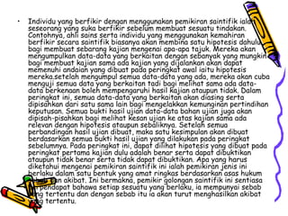 Individu yang berfikir dengan menggunakan pemikiran saintifik ialah seseorang yang suka berfikir sebelum membuat sesuatu tindakan. Contohnya, ahli sains serta individu yang menggunakan kemahiran berfikir secara saintifik biasanya akan membina satu hipotesis dahulu bagi membuat sebarang kajian mengenai apa-apa tajuk. Mereka akan mengumpulkan data-data yang berkaitan dengan sebanyak yang mungkin bagi membuat kajian sama ada kajian yang dijalankan akan dapat memenuhi andaian yang dibuat pada peringkat awal iaitu hipotesis mereka.setelah mengumpul semua data-data yang ada, mereka akan cuba menguji semua data yang berkaitan tadi bagi melihat sama ada data-data berkenaan boleh mempengaruhi hasil kajian ataupun tidak. Dalam peringkat ini, semua data-data yang berkaitan akan diasing serta dipisahkan dari satu sama lain bagi mengelakkan kemunginan pertindihan keputusan. Semua bukti hasil ujian data-data bahan ujian juga akan dipisah-pisahkan bagi melihat kesan ujian ke atas kajian sama ada relevan dengan hipotesis ataupun sebaliknya. Setelah semua perbandingan hasil ujian dibuat, maka satu kesimpulan akan dibuat berdasarkan semua bukti hasil ujian yang dilakukan pada peringkat sebelumnya. Pada peringkat ini, dapat dilihat hipotesis yang dibuat pada peringkat pertama kajian dulu adalah benar serta dapat dibuktikan ataupun tidak benar serta tidak dapat dibuktikan. Apa yang harus diketahui mengenai pemikiran saintifik ini ialah pemikiran jenis ini berlaku dalam satu bentuk yang amat ringkas berdasarkan asas hukum sebab dan akibat. Ini bermakna, pemikir golongan saintifik ini sentiasa berpendapat bahawa setiap sesuatu yang berlaku, ia mempunyai sebab yang tertentu dan dengan sebab itu ia akan turut menghasilkan akibat yang tertentu.  