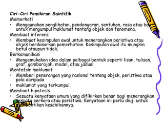 Ciri-Ciri Pemikiran Saintifik Memerhati Menggunakan penglihatan, pendengaran, sentuhan, rasa atau bau untuk mengumpul maklumat tentang objek dan fenomena. Membuat inferens Membuat kesimpulan awal untuk menerangkan peristiwa atau objek berdasarkan pemerhatian. Kesimpulan awal itu mungkin betul ataupun tidak. Berkomunikasi Mengemukakan idea dalam pelbagai bentuk seperti lisan, tulisan, graf, gambarajah, model, atau jadual. Mentafsir maklumat Memberi penerangan yang rasional tentang objek, peristiwa atau pola daripada  maklumat yang terkumpul. Membuat hipotesis Sesuatu kenyataan umum yang difikirkan benar bagi menerangkan sesuatu perkara atau peristiwa. Kenyataan ini perlu diuji untuk membuktikan kesahihannya. 