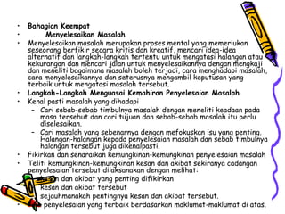 Bahagian Keempat Menyelesaikan Masalah Menyelesaikan masalah merupakan proses mental yang memerlukan seseorang berfikir secara kritis dan kreatif, mencari idea-idea alternatif dan langkah-langkah tertentu untuk mengatasi halangan atau kekurangan dan mencari jalan untuk menyelesaikannya dengan mengkaji dan meneliti bagaimana masalah boleh terjadi, cara menghadapi masalah, cara menyelesaikannya dan seterusnya mengambil keputusan yang terbaik untuk mengatasi masalah tersebut. Langkah-Langkah Menguasai Kemahiran Penyelesaian Masalah Kenal pasti masalah yang dihadapi Cari sebab-sebab timbulnya masalah dengan meneliti keadaan pada masa tersebut dan cari tujuan dan sebab-sebab masalah itu perlu diselesaikan. Cari masalah yang sebenarnya dengan mefokuskan isu yang penting. Halangan-halangan kepada penyelesaian masalah dan sebab timbulnya halangan tersebut juga dikenalpasti.  Fikirkan dan senaraikan kemungkinan-kemungkinan penyelesaian masalah Teliti kemungkinan-kemungkinan kesan dan akibat sekiranya cadangan penyelesaian tersebut dilaksanakan dengan melihat: kesan dan akibat yang penting difikirkan kesan dan akibat tersebut sejauhmanakah pentingnya kesan dan akibat tersebut. Pilih penyelesaian yang terbaik berdasarkan maklumat-maklumat di atas. 
