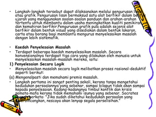 Langkah-langkah tersebut dapat dilaksanakan melalui pengurusan lisan atau grafik. Pengurusan lisan bermaksud satu alat berfikir dalam bentuk ujaran yang menggunakan soalan-soalan panduan dan arahan-arahan tertentu untuk membantu dalam usaha meningkatkan kualiti pemikiran dan kemahiran berfikir.Pengurusan grafik pula adalah sejenis alat berfikir dalam bentuk visual yang disediakan dalam bentuk lakaran, carta atau borang bagi membantu mengurus menyelesaikan masalah dengan lebih sistematik. Kaedah Penyelesaian Masalah Terdapat beberapa kaedah menyelesaikan masalah.  Secara konvensionalnya terdapat tiga cara yang dilakukan oleh manusia untuk menyelesaikan masalah-masalah mereka, iaitu: 1) Penyelesaian Secara Logik Menyelesaikan masalah secara logik melibatkan proses rasional-deduktif seperti berikut: (a) Mengenalpasti dan memahami premis masalah. Langkah pertama ini sangat penting sekali, kerana tanpa mengetahui kedudukan persoalannya yang sebenar, sampai bilapun tidak akan sampai kepada penyelesaian. Kadang-kadangnya timbul konflik dan krisis semata-mata kerana tidak memahami isunya yang sebenar. Socrates pernah berkata: "Jika sudah diketahui kedudukan persoalan yang diperbincangkan, nescaya akan lenyap segala perselisihan." 