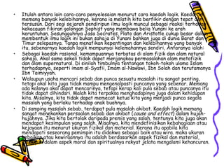 Itulah antara lain cara-cara penyelesaian menurut cara kaedah logik. Kaedah ini memang banyak kelebihannya, kerana ia melatih kita berfikir dengan tepat dan tersusun. Dari segi sejarah sendiripun ilmu logik muncul sebagai reaksi terhadap kekacauan fikiran golongan Sophist yang membawa belia Yunani ke arah keruntuhan. Sesungguhnya Jasa Socrates, Plato dan Aristotle cukup besar dalam membentuk ilmu logik ini bukan sahaja di Yunani bahkan juga di dunia Barat dan Timur selepasnya. Tanpa menafikan kepentingan dan kelebihannya yang banyak itu, sebenarnya kaedah logik mempunyai kelemahannya sendiri, Antaranya ialah: Sebagai kaedah rasional, kemampuannya terbatas di alam fizik dan alam natural sahaja. Akal sama sekali tidak dapat menjangkau permasalahan alam metafizik dan alam supernatural. Di sinilah timbulnya tentangan tokoh-tokoh ulama Islam terhadapnya, seperti imam al-Syafii, Imam al-Nawawi, Ibn Solah dan terutamanya Ibn Taimiyyah.  Walaupun usaha mencari sebab dan punca sesuatu masalah itu sangat penting, tetapi akal kita juga tidak mampu mengenalpasti puncanya yang sebenar. Memang ada kalanya akal dapat mencarinya, tetapi kerap kali pula sebab atau puncanya itu tidak dapat dihindari. Malah kita terpaksa menghadapinya juga dalam kehidupan kita. Misalnya, kita tidak dapat memecat ketua kita yang menjadi punca segala masalah yang berlaku terhadap anak buahnya. Di samping masalah sebab, terdapat pula masalah akibat. Kaedah logik memang sangat menekankan persoalan sebab dan akibat ( cause and effect ) dalam hujah-hujahnya. Jika kita bertolak daripada premis yang salah, tentunya kita juga akan mendapat kesimpulan yang salah. Misalnya, kita mendefinisikan kebahagiaan atau kejayaan itu menurut ukuran fizikal dan material. Kerana itu apabila kita mendapati seseorang pemimpin itu didakwa sebagai baik atau wira. maka ukuran kebaikan atau kewiraannya itu adalah berdasarkan aspek fizikal dan material, meskipun dalam aspek moral dan spiritualnya rakyat jelata mengalami kehancuran. 