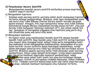 2) Penyelesaian Secara Saintifik Menyelesaikan masalah secara saintifik melibatkan proses empirikal-induktif seperti berikut: a) Mengadakan hipotesis. Katakan anda seorang saintis. pertama sekali mesti mempunyai hipotesis tertentu sebagai penggeraknya. Misalnya, anda ingin mengesahkan sama ada betul atau tidak bahawa Charles Darwin sendiri berasal daripada spesis monyet. Ataupun, kita ingin mengetahui benar atau tidak bahawa kemunduran bangsa Melayu disebabkan mereka malas bertikir, atau pun kerana tidak menguasai teknologi maklumat (IT), dan sebab-sebab lain lagi. Semuanya ini merupakan anggapan atau hipotesis yang perlu diuji dan dibuktikan sama ada betul atau salah. b) Mengumpul maklumat. Peringkat inilah yang membezakan kaedah saintifik dengan kaedah-kaedah tidak saintifik. Bagi kaedah yang tidak saintitik, setiap hipotesis atau asumsi akan dianggap benar sahaja tanpa perlu mengadakan bukti dan maklumat untuk mengesahkan kebenarannya. Kebanyakan kita pula boleh bertikir secara saintifik dalam kehidupan akademiknya, tetapi dalam kehidupan seharian kita tidak lagi bersikap dan bertindak secara saintifik. Misalnya apabila seorang ketua tidak menyukai salah seorang pembantunya, hanya cukup dengan keterangan "orang kepercayaannya" lalu dia terus membuat keputusan memecat pembantunya, tanpa mempedulikan sama sekali bukti-bukti lain yang bertentangan dengan keputusannya. Contoh ini merupakan tindakan emosional, bukan tindakan saintifik. Tindakan saintifik memerlukan bukti dan fakta empirikal yang mencukupi, sebelum membuat kesimpulan atau hukuman tertentu. 