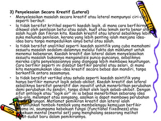 3) Penyelesaian Secara Kreatif (Lateral) Menyelesaikan masalah secara kreatif atau lateral mempunyai ciri-ciri seperti berikut:  la tidak bersifat kritikal seperti kaedah logik, di mana cara berfikirnya dikawal oleh penilaian betui atau salah, kuat atau lemah serta benar atau salah hujah dan fikiran kita. Kaedah kreatif atau lateral sebaliknya lebih suka menunda penilaian, kerana yang lebih penting ialah menjana idea-idea baru tanpa mempedulikan ianya betul atau salah. la tidak bersifat analitikal seperti kaedah saintifik yang cuba memahami sesuatu masalah sedalam-dalamnya melalui fakta dan maklumat untuk menemui kebenaran. Kaedah kreatif dan lateral dalam menyelesaikan sesuatu masalah bukannya menganalisis punca-puncanya, sebaliknya mereka cipta penyelesaiannya yang dianggap lebih membawa keuntungan. Cara berfikir seperti ini disebut berfikir parallel atau selari, di mana kita mengemukakan idea-idea kreatif secara bebas dan mandiri, tanpa berkonflik antara sesamanya. la tidak bersifat vertikal atau sehala seperti kaedah saintifik yang hanya berfikir menurut logik sebab-akibat. Kaedah kreatif dan lateral sebaliknya bersifat generatif dan inovatif untuk menerbitkan perubahan demi perubahan itu sendiri, tanpa diikat oleh logik sebab-akibat. Dengan sifat antilogik atau "logik air" ini ia bebas menerbitkan sebarang idea gila-gila, melompat atau songsang, asalkan ia dapat membawa perubahan dan keuntungan. Matlamat pemikiran kreatif dan lateral ialah meruntuhkan tembok-tembok yang membelenggu kemajuan berfikir selama ini, seumpama kebekuan fungsi (functional fixedness) atau kebekuan mental (mental set) yang menghalang seseorang melihat sudut-sudut baru dalam pemikirannya. 