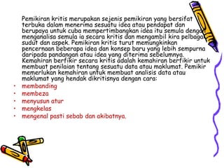 Pemikiran kritis merupakan sejenis pemikiran yang bersifat terbuka dalam menerima sesuatu idea atau pendapat dan berupaya untuk cuba mempertimbangkan idea itu semula dengan menganalisa semula ia secara kritis dan mengambil kira pelbagai sudut dan aspek. Pemikiran kritis turut memungkinkan pencernaan beberapa idea dan konsep baru yang lebih sempurna daripada pandangan atau idea yang diterima sebelumnya. Kemahiran berfikir secara kritis adalah kemahiran berfikir untuk membuat penilaian tentang sesuatu data atau maklumat. Pemikir  memerlukan kemahiran untuk membuat analisis data atau maklumat yang hendak dikritisnya dengan cara: membanding membeza menyusun atur mengkelas mengenal pasti sebab dan akibatnya.  