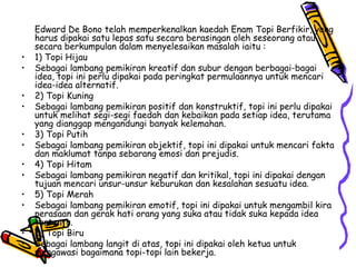 Edward De Bono telah memperkenalkan kaedah Enam Topi Berfikir, yang harus dipakai satu lepas satu secara berasingan oleh seseorang atau secara berkumpulan dalam menyelesaikan masalah iaitu : 1) Topi Hijau Sebagai lambang pemikiran kreatif dan subur dengan berbagai-bagai idea, topi ini perlu dipakai pada peringkat permulaannya untuk mencari idea-idea alternatif. 2) Topi Kuning Sebagai lambang pemikiran positif dan konstruktif, topi ini perlu dipakai untuk melihat segi-segi faedah dan kebaikan pada setiap idea, terutama yang dianggap mengandungi banyak kelemahan. 3) Topi Putih Sebagai lambang pemikiran objektif, topi ini dipakai untuk mencari fakta dan maklumat tanpa sebarang emosi dan prejudis. 4) Topi Hitam Sebagai lambang pemikiran negatif dan kritikal, topi ini dipakai dengan tujuan mencari unsur-unsur keburukan dan kesalahan sesuatu idea. 5) Topi Merah Sebagai lambang pemikiran emotif, topi ini dipakai untuk mengambil kira perasaan dan gerak hati orang yang suka atau tidak suka kepada idea tertentu. 6) Topi Biru Sebagai lambang langit di atas, topi ini dipakai oleh ketua untuk mengawasi bagaimana topi-topi lain bekerja. 