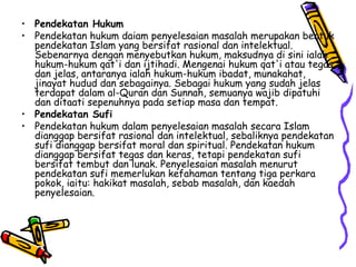 Pendekatan Hukum Pendekatan hukum daiam penyelesaian masalah merupakan bentuk pendekatan Islam yang bersifat rasional dan intelektual. Sebenarnya dengan menyebutkan hukum, maksudnya di sini ialah hukum-hukum qat'i dan ijtihadi. Mengenai hukum qat'i atau tegas dan jelas, antaranya ialah hukum-hukum ibadat, munakahat, jinayat hudud dan sebagainya. Sebagai hukum yang sudah jelas terdapat dalam al-Quran dan Sunnah, semuanya wajib dipatuhi dan ditaati sepenuhnya pada setiap masa dan tempat. Pendekatan Sufi Pendekatan hukum dalam penyelesaian masalah secara Islam dianggap bersifat rasional dan intelektual, sebaliknya pendekatan sufi dianggap bersifat moral dan spiritual. Pendekatan hukum dianggap bersifat tegas dan keras, tetapi pendekatan sufi bersifat tembut dan lunak. Penyelesaian masalah menurut pendekatan sufi memerlukan kefahaman tentang tiga perkara pokok, iaitu: hakikat masalah, sebab masalah, dan kaedah penyelesaian. 
