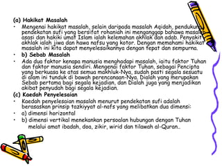 (a) Hakikat Masalah Mengenai hakikat masalah, selain daripada masalah Aqidah, pendukung pendekatan sufi yang bersifat rohaniah ini menganggap bahawa masalah asasi dan hakiki umat Islam ialah kelemahan akhlak dan adab. Penyakit akhlak ialah jiwa dan hawa nafsu yang kotor. Dengan memahami hakikat masalah ini kita dapat menyelesaikannya dengan tepat dan sempurna.  b) Sebab Masalah Ada dua faktor kenapa manusia menghadapi masalah, iaitu faktor Tuhan dan faktor manusia sendiri. Mengenai faktor Tuhan, sebagai Pencipta yang berkuasa ke atas semua makhluk-Nya, sudah pasti segala sesuatu di alam ini tunduk di bawah perencanaan-Nya. Dialah yang merupakan Sebab pertama bagi segala kejadian, dan Dialah juga yang menjadikan akibat penyudah bagi segala kejadian. (c) Kaedah Penyelesaian Kaedah penyelesaian masalah menurut pendekatan sufi adalah berasaskan prinsip tazkiyyat al-nafs yang melibatkan dua dimensi: a) dimensi horizontal  b) dimensi vertikal menekankan persoalan hubungan dengan Tuhan    melalui amat ibadah, doa, zikir, wirid dan tilawah al-Quran..  
